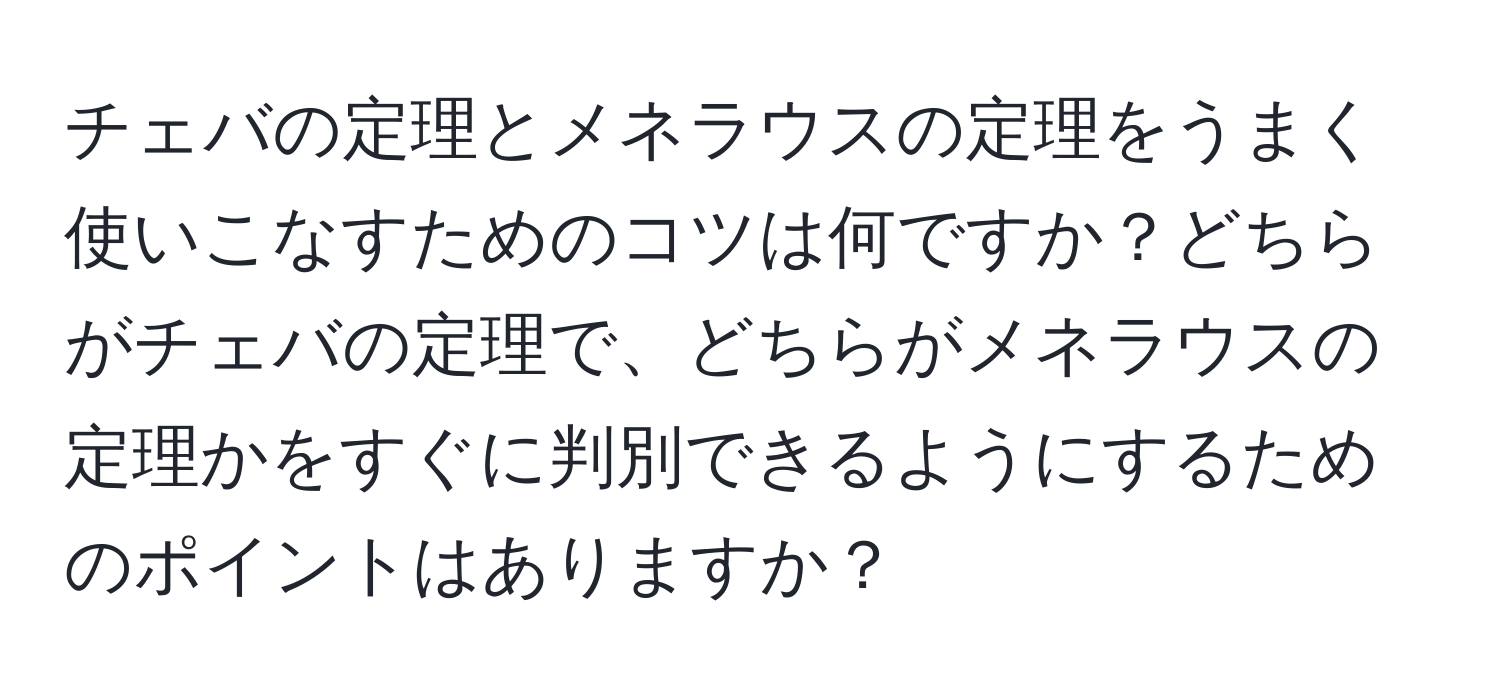 チェバの定理とメネラウスの定理をうまく使いこなすためのコツは何ですか？どちらがチェバの定理で、どちらがメネラウスの定理かをすぐに判別できるようにするためのポイントはありますか？