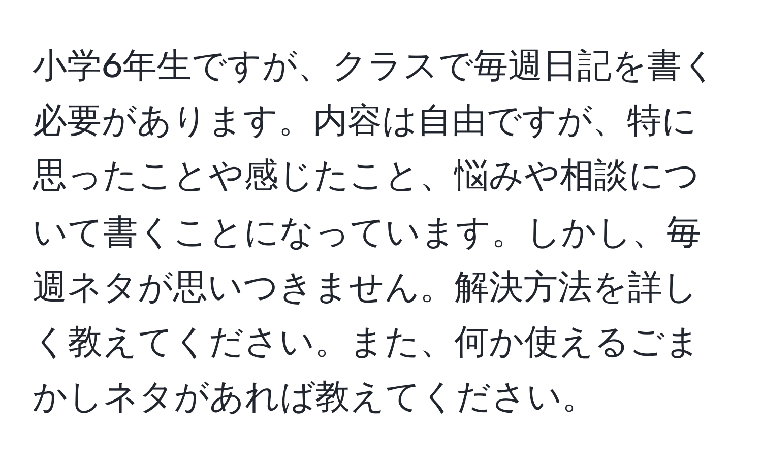 小学6年生ですが、クラスで毎週日記を書く必要があります。内容は自由ですが、特に思ったことや感じたこと、悩みや相談について書くことになっています。しかし、毎週ネタが思いつきません。解決方法を詳しく教えてください。また、何か使えるごまかしネタがあれば教えてください。