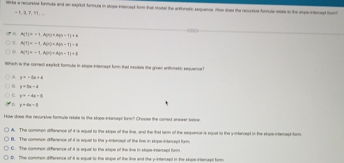 Wirite a recursive formule and an expilcit formula in slope-intercapt form that model the arithmatic sequence. How does the resursive forula neiste to the slope-intercept fom?
- 1 3, 7, 11. ...
B. A(1)=-1,A(n)=A(n-1)+4
C A(1)=-1,A(n)=A(n-1)-4
D. A(1)=-1, A(n)=A(n-1)+5
Which is the correct explicit formuls in slope-intercapt form that modals the gives erithmetic sequance?
y=-5x+4
B. y=5x-4
C. y=-4x-5
D. y=4x-5
How does the recursive formula relate to the slops-intercspt form? Choose the conect answer below.
A. The common differance of 4 is equal to the slope of the line, and the first term of the sequence is equel to the y-intercept in the slope-intercept for
B. The common difference of 4 is equal to the y-intercept of the line in slope-intercept form
C. The common difference of 4 is equal to the slope of the line in slope-intersept form
D. The comman difference of 4 is equel to the slope of the line and the y-intercept in the slope-intersept form.