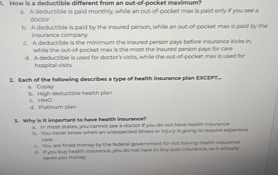 How is a deductible different from an out-of-pocket maximum?
a. A deductible is paid monthly, while an out-of-pocket max is paid only if you see a
doctor
b. A deductible is paid by the insured person, while an out-of-pocket max is paid by the
insurance company
c. A deductible is the minimum the insured person pays before insurance kicks in,
while the out-of-pocket max is the most the insured person pays for care
d. A deductible is used for doctor's visits, while the out-of-pocket max is used for
hospital visits
2. Each of the following describes a type of health insurance plan EXCEPT.
a. Copay
b. High deductible health plan
c. HMO
d. Platinum plan
3. Why is it important to have health insurance?
a. In most states, you cannot see a doctor if you do not have health insurance
b. You never know when an unexpected illness or injury is going to require expensive
care
c. You are fined money by the federal government for not having health insurance
d. If you buy health insurance, you do not have to buy auto insurance, so it actually
saves you money