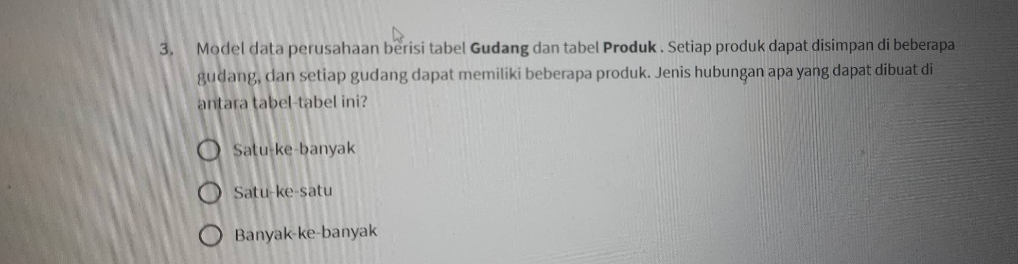 Model data perusahaan berisi tabel Gudang dan tabel Produk . Setiap produk dapat disimpan di beberapa
gudang, dan setiap gudang dapat memiliki beberapa produk. Jenis hubungan apa yang dapat dibuat di
antara tabel-tabel ini?
Satu-ke-banyak
Satu-ke-satu
Banyak-ke-banyak