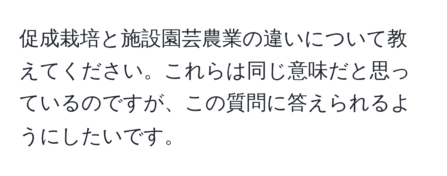 促成栽培と施設園芸農業の違いについて教えてください。これらは同じ意味だと思っているのですが、この質問に答えられるようにしたいです。