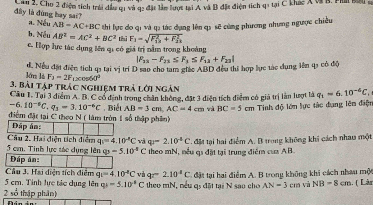 Cầu 2. Cho 2 điện tích trái dầu q1 và q2 đặt lần lượt tại A và B đặt điện tích q1 tại C khác A va B. Phat biểu sĩ
đây là đúng hay sai?
a. Nếu AB=AC+BC thì lực do q1 và q2 tác dụng lên q3 sẽ cùng phương nhưng ngược chiều
b. Nếu AB^2=AC^2+BC^2 thì F_3=sqrt (F_13)^2+F_(23)^2
c. Hợp lực tác dụng lên qỉ có giá trị nằm trong khoảng
|F_13-F_23≤ F_3≤ F_13+F_23|
d. Nếu đặt điện tích q3 tại vị trí D sao cho tam giác ABD đều thì hợp lực tác đụng lên q3 có độ
lớn là F_3=2F_12cos 60°
3. bài tập trác nghiệm trả lời ngản
Câu 1. Tại 3 điểm A. B. C cổ định trong chân không, đặt 3 điện tích điểm có giả trị lằn lượt là q_1=6.10^(-6)C,
-6.10^(-6)C,q_3=3.10^(-6)C. Biết AB=3cm,AC=4cm và BC=5cm Tính độ lớn lực tác dụng lên điện
điểm đặt tại C theo N ( làm tròn 1 số thập phân)
Đáp án:
Câu 2. Hai điện tích điểm q_1=4.10^(-8)C và q_2=2.10^(-8)C. đặt tại hai điểm A. B trong không khí cách nhau một
5 cm. Tính lực tác dụng lên q_3=5.10^(-8)C theo mN, nếu q3 đặt tại trung điểm của AB.
Đáp án:
Cầu 3. Hai điện tích điểm q_1=4.10^(-8)C và q_2=2.10^(-8)C. đặt tại hai điểm A. B trong không khí cách nhau một
5 cm. Tinh lực tác dụng lên q_3=5.10^(-8)C theo mN, nếu q3 đặt tại N sao cho AN=3cm và NB=8cm ( Làn
2 số thập phân)
Đán án: