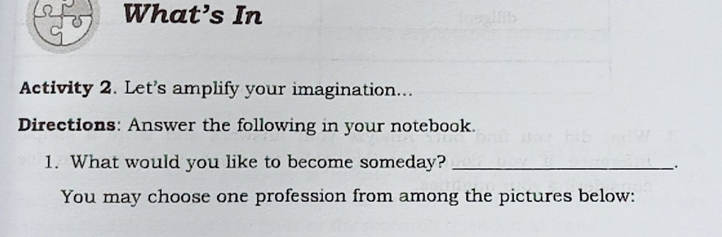 What’s In 
Activity 2. Let's amplify your imagination... 
Directions: Answer the following in your notebook. 
1. What would you like to become someday?_ 
. 
You may choose one profession from among the pictures below: