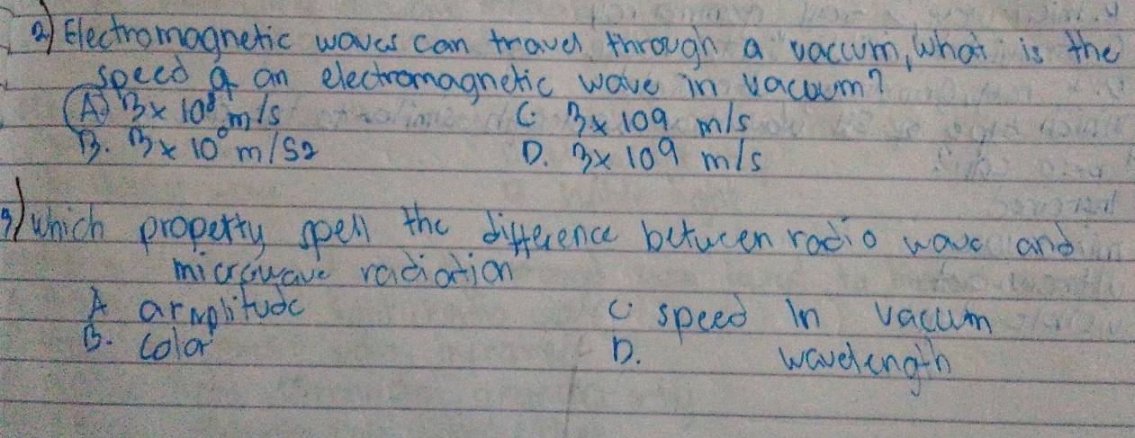 ②f Electromagnetic woves can trave through a vacum, what is the
speed a an electromagnetic wave in vacom?
A) 13* 10^8m/s
C 3* 109m/s
B. 13* 10^0m/s2
D. 3* 109m/s
Wwhich property spell the difference betucen rodio wave and
microwave vadiation
A armplitudc c speed In vacum
B. color
D. wavelengih