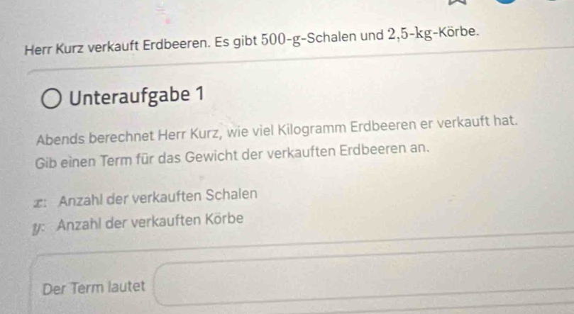 Herr Kurz verkauft Erdbeeren. Es gibt 500-g -Schalen und 2,5-kg -Körbe. 
Unteraufgabe 1 
Abends berechnet Herr Kurz, wie viel Kilogramm Erdbeeren er verkauft hat. 
Gib einen Term für das Gewicht der verkauften Erdbeeren an. 
∞: Anzahl der verkauften Schalen 
y: Anzahl der verkauften Körbe 
Der Term lautet