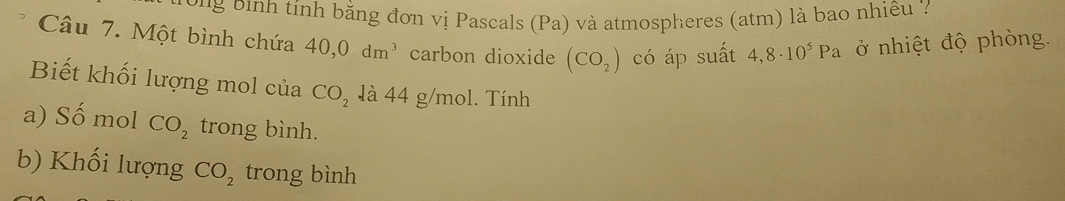 Đ ng ịnh tính bằng đơn vị Pascals (Pa) và atmospheres (atm) là bao nhiêu 
Câu 7. Một bình chứa 40,0dm^3 carbon dioxide (CO_2) có áp suất 4,8· 10^5Pa ở nhiệt độ phòng. 
Biết khối lượng mol của CO_2 là 44 g/mol. Tính 
a) Số mol CO_2 trong bình. 
b) Khối lượng CO_2 trong bình