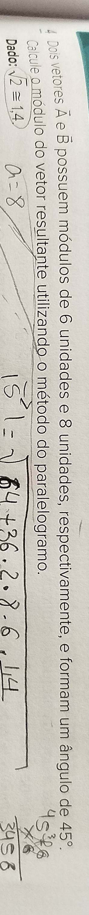 Dois vetores vector A vector B possuem módulos de 6 unidades e 8 unidades, respectivamente, e formam um ângulo de 45°. 
Calcule o módulo do vetor resultante utilizando o método do paralelogramo. 
Dado: sqrt(2)≌ 1,4.