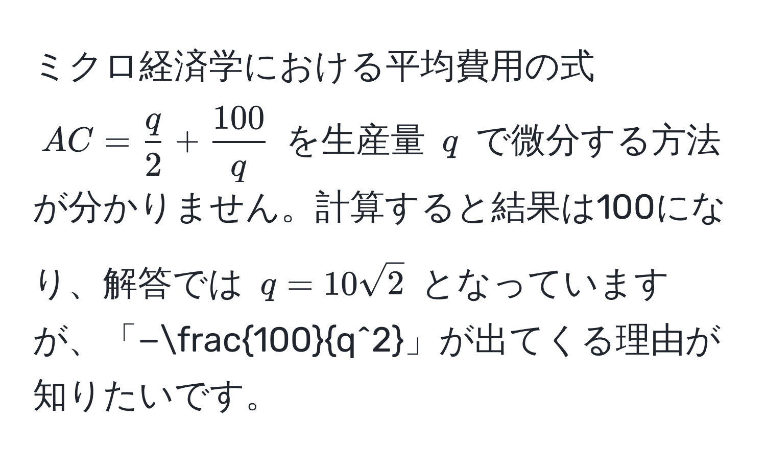 ミクロ経済学における平均費用の式 ( AC =  q/2  +  100/q  ) を生産量 ( q ) で微分する方法が分かりません。計算すると結果は100になり、解答では ( q = 10sqrt(2) ) となっていますが、「−frac100q^2」が出てくる理由が知りたいです。