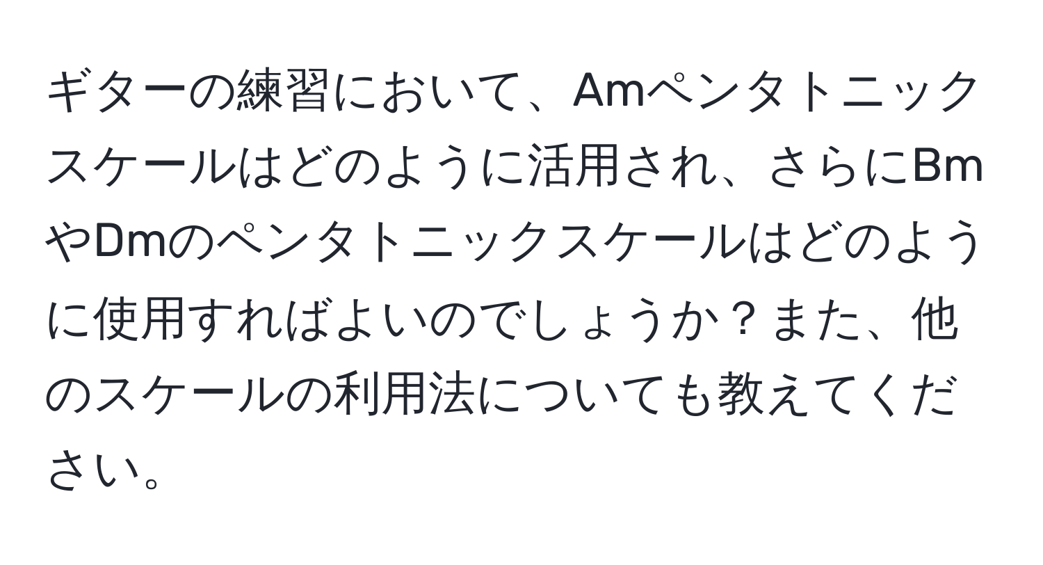 ギターの練習において、Amペンタトニックスケールはどのように活用され、さらにBmやDmのペンタトニックスケールはどのように使用すればよいのでしょうか？また、他のスケールの利用法についても教えてください。