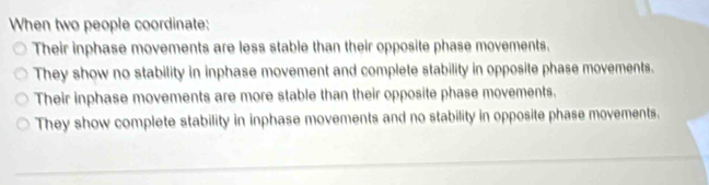 When two people coordinate:
Their inphase movements are less stable than their opposite phase movements.
They show no stability in inphase movement and complete stability in opposite phase movements.
Their inphase movements are more stable than their opposite phase movements.
They show complete stability in inphase movements and no stability in opposite phase movements.
_