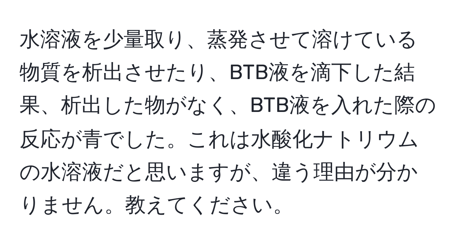 水溶液を少量取り、蒸発させて溶けている物質を析出させたり、BTB液を滴下した結果、析出した物がなく、BTB液を入れた際の反応が青でした。これは水酸化ナトリウムの水溶液だと思いますが、違う理由が分かりません。教えてください。