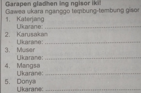 Garapen gladhen ing ngisor iki! 
Gawea ukara nganggo tembung-tembung gisor 
1. Katerjang 
Ukarane:_ 
2. Karusakan 
Ukarane:_ 
3. Muser 
Ukarane:_ 
4. Mangsa 
Ukarane:_ 
5. Donya 
Ukarane:_