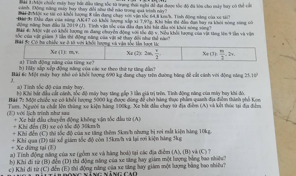 Một chiếc máy bay bắt đầu tăng tốc từ trạng thái nghi để đạt được tốc độ đủ lớn cho máy bay có thể cất
cánh. Động năng máy bay thay đổi như thế nào trong quá trình này?
Bài 2:Một xe tải có khối lượng 8 tấn đang chạy với vận tốc 64,8 km/h. Tính động năng của xe tải?
Bài 3: Đầu đạn của súng AK47 có khối lượng xấp xỉ 7,97g. Khi bắn thì đầu đạn bay ra khỏi nòng súng có
động năng ban đầu là 2019 (J). Tính vận tốc của đầu đạn khi bắt đầu rời khỏi nòng súng?
Bài 4: Một vật có khối lượng m đang chuyển động với tốc độ v. Nếu khối lượng của vật tăng lên 9 lần và vận
tốc của vật giảm 3 lần thì động năng của vật sẽ thay đội như thế nào?
Bài 5: Có ba chiếc xe ô tô với khối lư
b) Hãy sắp xếp động năng của các xe theo thứ tự tăng dần?
Bài 6: Một máy bay nhỏ có khối lượng 690 kg đang chạy trên đường băng đề cất cánh với động năng 25.10^3
J.
a) Tính tốc độ của máy bay.
b) Khi bắt đầu cất cánh, tốc độ máy bay tăng gấp 3 lần giá trị trên. Tính động năng của máy bay khi đó.
*  Bài 7: Một chiếc xe có khối lượng 5000 kg được dùng để chở hàng thực phẩm quanh địa điểm thành phố Kon
Tum. Người ta chất lên thùng xe kiện hàng 100kg. Xe bắt đầu chạy từ địa điểm (A) và kết thúc tại địa điểm
(E) với lịch trình như sau
+ Xe bắt đầu chuyển động không vận tốc đầu từ (A)
+ Khi đến (B) xe có tốc độ 30km/h
+ Khi đến (C) thì tốc độ của xe tăng thêm 5km/h nhưng bị rơi mất kiện hàng 10kg.
+ Khi qua (D) tài xế giảm tốc độ còn 15km/h và lại rơi kiện hàng 5kg
+ Xe dừng tại (E)
a) Tính động năng của xe (gồm xe và hàng hoá) tại các địa điểm (A), (B) và (C) ?
b) Khi đi từ (B) đến (D) thì động năng của xe tăng hay giảm một lượng bằng bao nhiêu?
c) Khi đi từ (C) đến (E) thì động năng của xe tăng hay giảm một lượng bằng bao nhiêu?
B rông Năng Nâng cao