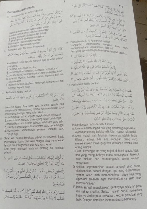 Qurdis/MA/UAMNU/24-25
5. Perarxan Q.S. An-Nahl 125 berikut!
Melode dakwah sesual ayal tersebut adalah
A. trbuka untik umum, nasinat, presentasi
g wrang lørangan, bijaksana dan diskus
Ở lamah lambut, bijaksana dan diskusi E
( ajaksana, nashat dan presentasi
9. Perhatikan Q.S. Al Furqon: 67 berikut
E. bjaksana, nasihat den argumen
mendorong kamu untuk bertaku tidak adr
6. Parhatikan Q.S. Alu 'Imran 110 berikut!
'Janganiah  kebencianmu terhadap  suatu  Kau'
Avat vang sesual dengan terjemahan tersebut adaah 
Karakteristik umat terbaik menurut ayat tersebut adalah A.
B.
umat yang
A beramar ma'ruf nahi munkar
B. memerintahkan kebaikan, mencegah kemunkaran C.
C. berahi ma'ruf, beramar munkar, beriman kepada Allah
D.beramar munkar, beramar ma'ruf, menolak beriman D.
kepada Allah
E memerintahkan kebaikan, mençegah kemunkaran dan E.
beriman kepada Allah 10. Perhatikan hadits benk.
7. Perhatikan hadits berikut!
Menurut hadits Rasulullah saw, tersebut apabila ada
sekelompok manusia yang melihat kemunkaran dan tidak 
mau mengubahnya, maka Allah akan ....
A. menurünkan adzab kepada mereka tanpa terkecuali
B. menurunkan seorang utusan yang kejam dan bengis
C.menjadikan kemunkaran sebagal kebiasaan yang sah
D. memberi umat tersebut kenikmatan yang tak terhingga Isi kandungan hadits tersebut adalah
E. menetapkan kemunkaran sebagai komoditi yang A. Amanat adalah segalá hak yang dipertanggungjawabkan
dipuja-puja kepada seseorang baik itu milik Allah maupun hak hamba
8. Salah satu bentuk demokrasi adalah musyawarah. Suatu B.Amar ma'ruf nah Munkar hukumnya adalah fardiu
musyawarah harus dilakukan dengan sikap yang iemah kifayah, artinya bila ada sebagian orang yang
lembut dan menghindari tutur kata yang kasar. melaksanakan maká gugurlah kewajiban tersebut atas
Ayat yang memberi tuntunan tentang hal tersebut orang lainnya
adalah C.Suatu kemungkaran yang terjadi di bumi apabila tidak
ada yang mengubahnya maka kemungkaran tersebut
akan meluas dan mempengaruhi semua elemen 
masyarakat
D.Hakikat kepemimpinan adalah amanat yang harus
B.
dilaksanakan sesuai dengan apa yang diperintahkan
syariat. Allah telah memerintahkan siapa saja yang
dipasrahi amanah agar menunaikannya serta tidak 
menyia-nyiakan
E. Islam sangat menekankan pentingnya kejujuran pada
diri setiap muslim. Setiap muslim harus memelihara
lisannya dari semua perkataan, kecuali perkataan yang
baik. Dengan demikian Islam melarang berbohong