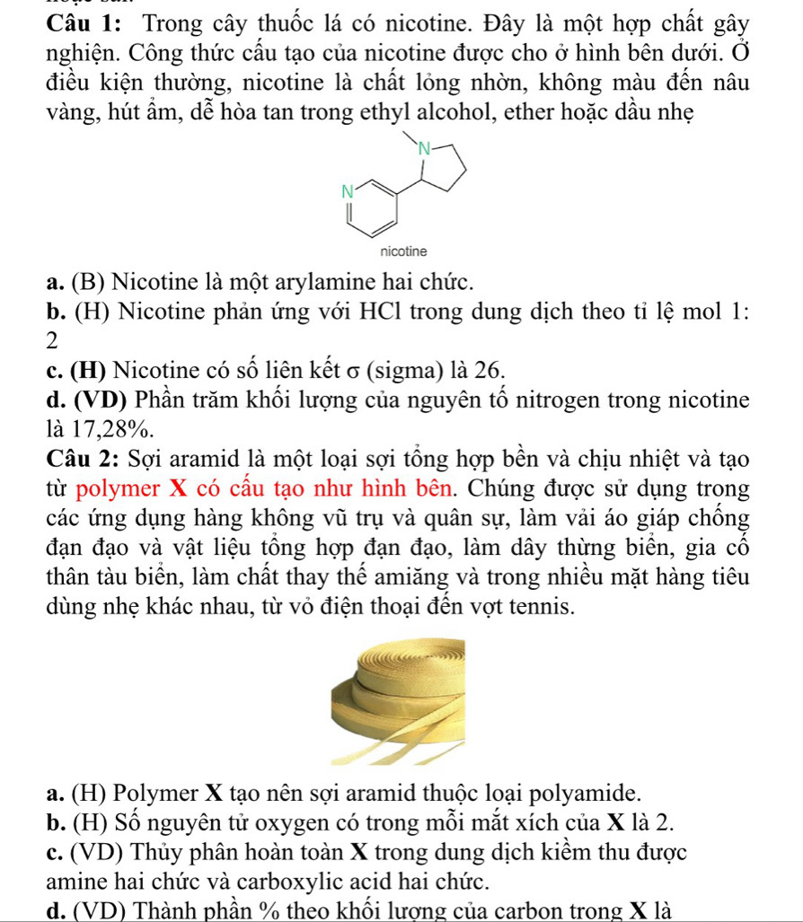 Trong cây thuốc lá có nicotine. Đây là một hợp chất gây
nghiện. Công thức cầu tạo của nicotine được cho ở hình bên dưới. Ở
điều kiện thường, nicotine là chất lỏng nhờn, không màu đến nâu
vàng, hút ẩm, dễ hòa tan trong ethyl alcohol, ether hoặc dầu nhẹ
a. (B) Nicotine là một arylamine hai chức.
b. (H) Nicotine phản ứng với HCl trong dung dịch theo tỉ lệ mol 1:
2
c. (H) Nicotine có số liên kết σ (sigma) là 26.
d. (VD) Phần trăm khối lượng của nguyên tố nitrogen trong nicotine
là 17, 28%.
Câu 2: Sợi aramid là một loại sợi tổng hợp bền và chịu nhiệt và tạo
từ polymer X có cầu tạo như hình bên. Chúng được sử dụng trong
các ứng dụng hàng không vũ trụ và quân sự, làm vải áo giáp chồng
đạn đạo và vật liệu tổng hợp đạn đạo, làm dây thừng biển, gia cố
thân tàu biển, làm chất thay thế amiăng và trong nhiều mặt hàng tiêu
dùng nhẹ khác nhau, từ vỏ điện thoại đến vợt tennis.
a. (H) Polymer X tạo nên sợi aramid thuộc loại polyamide.
b. (H) Số nguyên tử oxygen có trong mỗi mắt xích của X là 2.
c. (VD) Thủy phân hoàn toàn X trong dung dịch kiềm thu được
amine hai chức và carboxylic acid hai chức.
d. (VD) Thành phần % theo khối lương của carbon trong X là