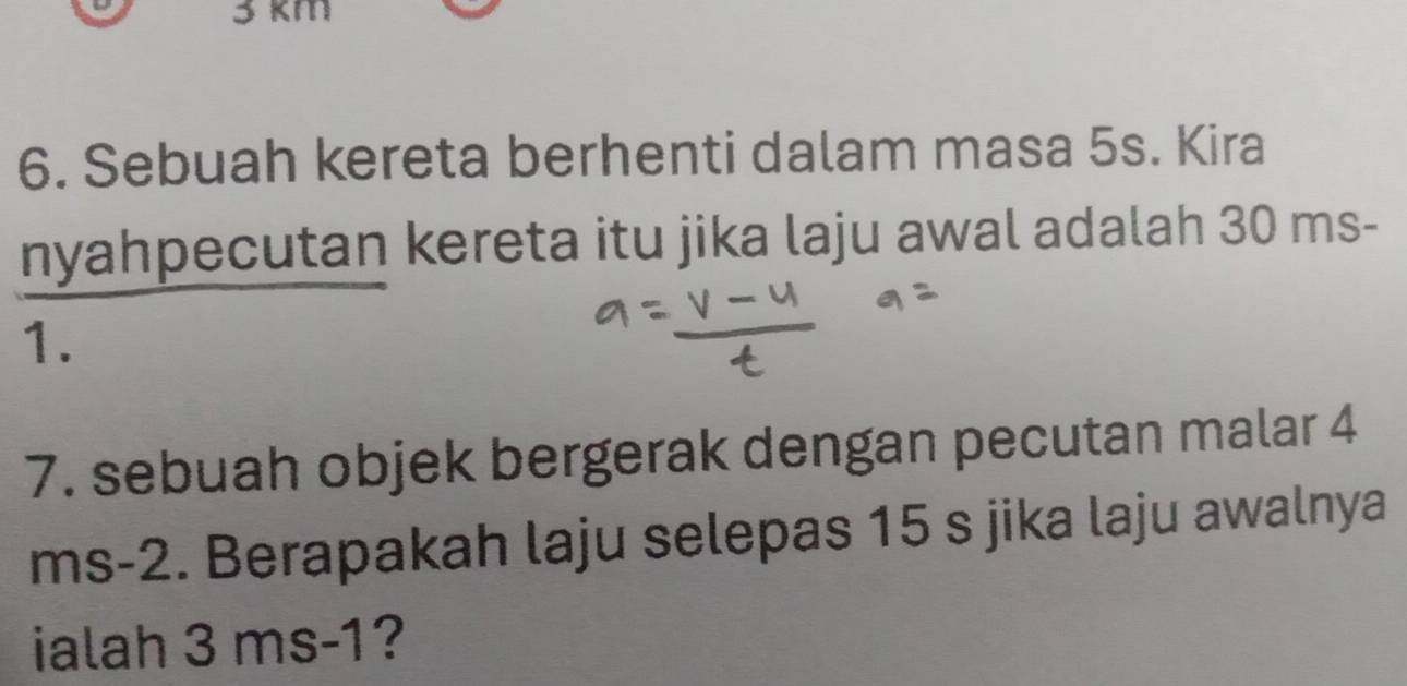 3 km
6. Sebuah kereta berhenti dalam masa 5s. Kira 
nyahpecutan kereta itu jika laju awal adalah 30 ms-
1. 
7. sebuah objek bergerak dengan pecutan malar 4
ms-2. Berapakah laju selepas 15 s jika laju awalnya 
ialah 3 ms-1?