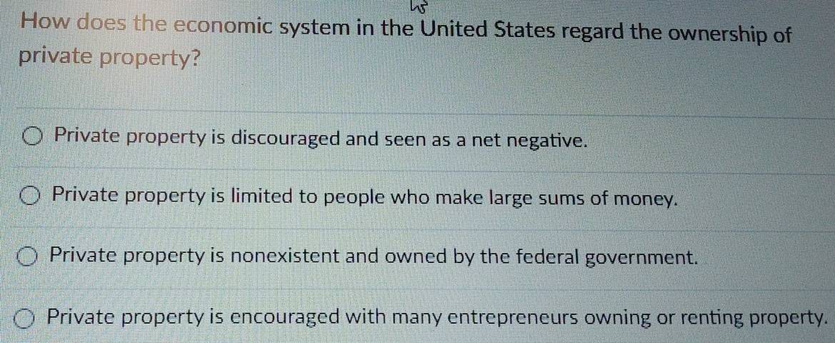 How does the economic system in the United States regard the ownership of
private property?
Private property is discouraged and seen as a net negative.
Private property is limited to people who make large sums of money.
Private property is nonexistent and owned by the federal government.
Private property is encouraged with many entrepreneurs owning or renting property.