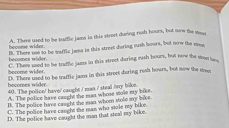 A. There used to be traffic jams in this street during rush hours, but now the street
become wider.
B. There use to be traffic jams in this street during rush hours, but now the street
becomes wider.
C. There used to be traffic jams in this street during rush hours, but now the street have
become wider.
D. There used to be traffic jams in this street during rush hours, but now the street
becomes wider.
40. The police/ have/ caught / man / steal /my bike.
A. The police have caught the man whose stole my bike.
B. The police have caught the man whom stole my bike.
C. The police have caught the man who stole my bike.
D. The police have caught the man that steal my bike.