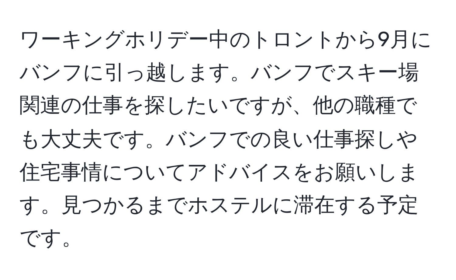 ワーキングホリデー中のトロントから9月にバンフに引っ越します。バンフでスキー場関連の仕事を探したいですが、他の職種でも大丈夫です。バンフでの良い仕事探しや住宅事情についてアドバイスをお願いします。見つかるまでホステルに滞在する予定です。