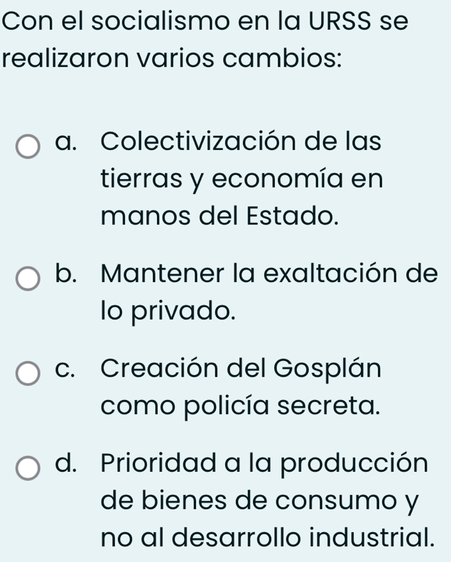 Con el socialismo en la URSS se
realizaron varios cambios:
a. Colectivización de las
tierras y economía en
manos del Estado.
b. Mantener la exaltación de
lo privado.
c. Creación del Gosplán
como policía secreta.
d. Prioridad a la producción
de bienes de consumo y
no al desarrollo industrial.