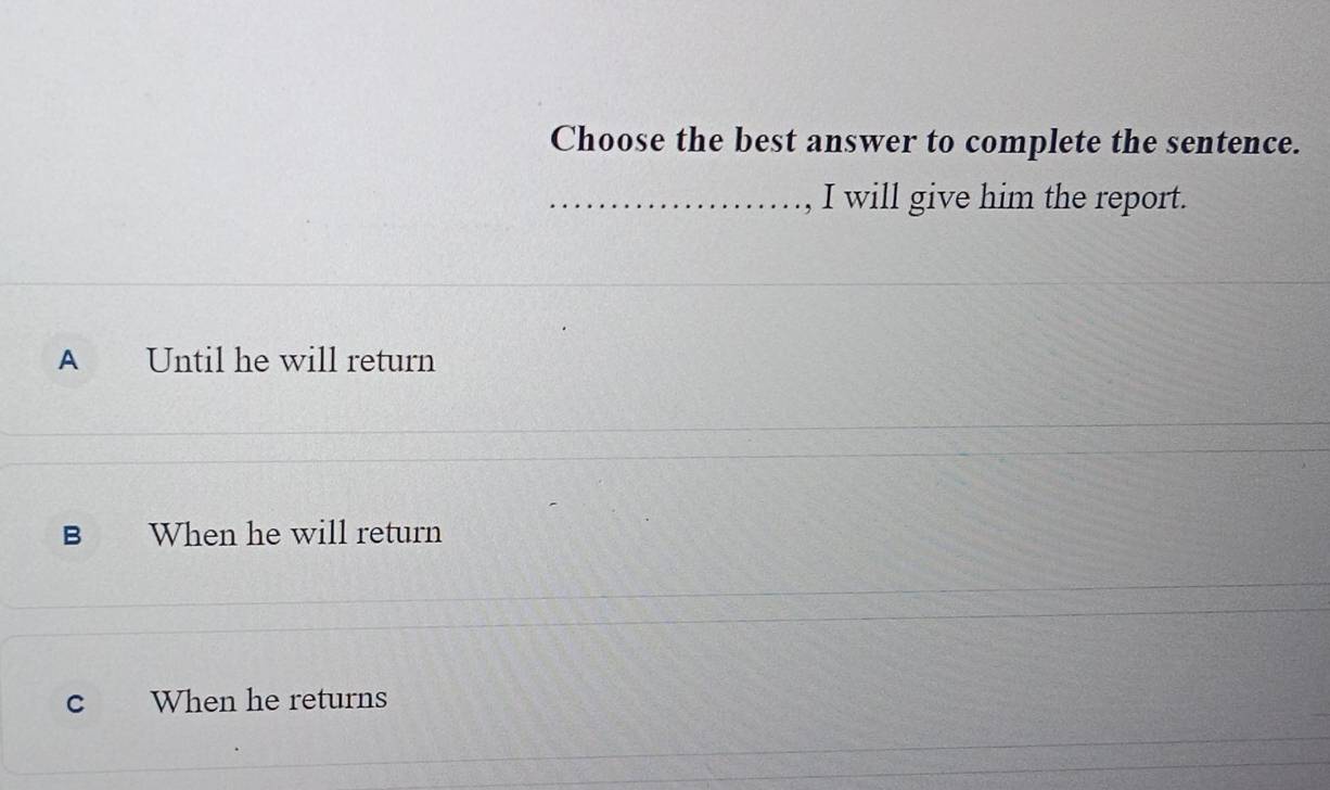 Choose the best answer to complete the sentence.
_, I will give him the report.
A Until he will return
B When he will return
c When he returns