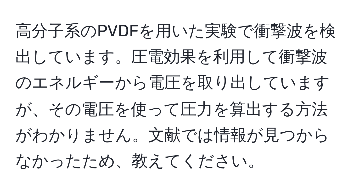 高分子系のPVDFを用いた実験で衝撃波を検出しています。圧電効果を利用して衝撃波のエネルギーから電圧を取り出していますが、その電圧を使って圧力を算出する方法がわかりません。文献では情報が見つからなかったため、教えてください。