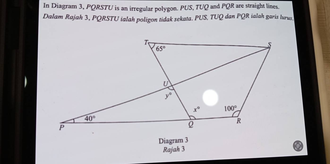 In Diagram 3, PQRSTU is an irregular polygon. PUS, TUQ and PQR are straight lines.
Dalam Rajah 3, PQRSTU ialah poligon tidak sekata. PUS, TUQ dan PQR ialah garis lurus.
Diagram 3
Rajah 3