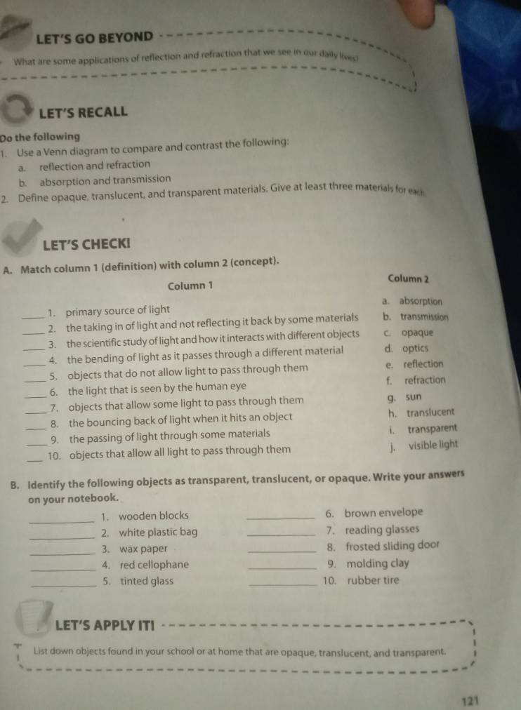 LET’S GO BEYOND
What are some applications of reflection and refraction that we see in our daily lives?
LET’S RECALL
Do the following
1. Use a Venn diagram to compare and contrast the following:
a. reflection and refraction
b. absorption and transmission
2. Define opaque, translucent, and transparent materials. Give at least three materials for eac
LET′S CHECK!
A. Match column 1 (definition) with column 2 (concept).
Column 2
Column 1
a. absorption
1. primary source of light
_2. the taking in of light and not reflecting it back by some materials b. transmission
_3. the scientific study of light and how it interacts with different objects c. opaque
_4. the bending of light as it passes through a different material d. optics
_5. objects that do not allow light to pass through them e. reflection
_6. the light that is seen by the human eye f. refraction
_7. objects that allow some light to pass through them g. sun
8. the bouncing back of light when it hits an object h. translucent
_9. the passing of light through some materials i. transparent
_10. objects that allow all light to pass through them j. visible light
B. Identify the following objects as transparent, translucent, or opaque. Write your answers
on your notebook.
_
1. wooden blocks _6. brown envelope
_
2. white plastic bag _7. reading glasses
_3. wax paper _8. frosted sliding door
_4. red cellophane _9. molding clay
_5. tinted glass _10. rubber tire
LET’S APPLY ITI
List down objects found in your school or at home that are opaque, translucent, and transparent.
121