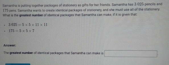 Samantha is putting together packages of stationery as gifts for her friends. Samantha has 3 025 pencils and
175 pens. Samantha wants to create identical packages of stationery, and she must use all of the stationery. 
What is the greatest number of identical packages that Samantha can make, if it is given that:
3025=5* 5* 11* 11
175=5* 5* 7
Answer: 
The greatest number of identical packages that Samantha can make is □ .