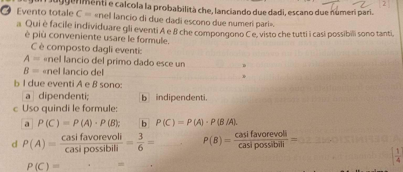 gerimenti e calcola la probabilità che, lanciando due dadi, escano due numeri pari. 
Evento totale C= «nel lancio di due dadi escono due numeri pari». 
a Qui è facile individuare gli eventi A e B che compongono C e, visto che tutti i casi possibili sono tanti, 
è più conveniente usare le formule. 
C è composto dagli eventi:
A= «nel lancio del primo dado esce un_ 
”
B= «nel lancio del_ 
b I due eventi A e B sono: 
a | dipendenti; b indipendenti. 
c Uso quindi le formule: 
a P(C)=P(A)· P(B); b P(C)=P(A)· P(B/A). 
d P(A)= casifavorevoli/casipossibili = 3/6 = _. P(B)= Casifavorevoli/Casipossibili = _ 
_ P(C)=._ =_
( 1/4 