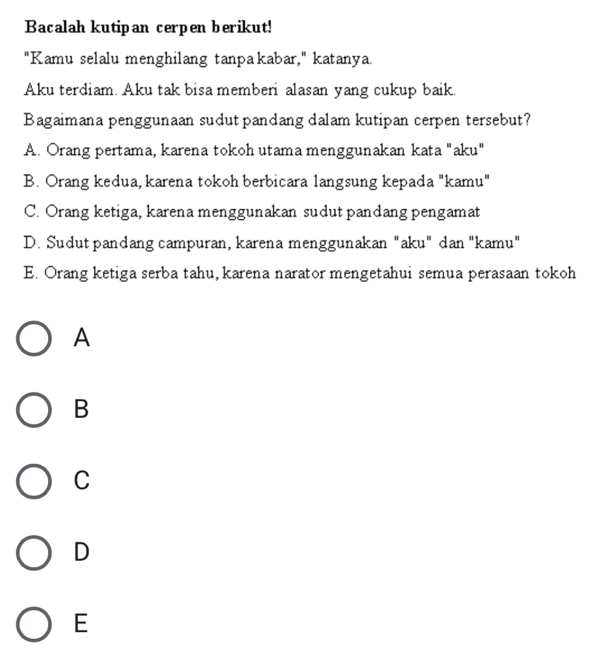 Bacalah kutipan cerpen berikut!
"Kamu selalu menghilang tanpakabar," katanya.
Aku terdiam. Aku tak bisa memberi alasan yang cukup baik.
Bagaimana penggunaan sudut pandang dalam kutipan cerpen tersebut?
A. Orang pertama, karena tokoh utama menggunakan kata "aku"
B. Orang kedua, karena tokoh berbicara langsung kepada "kamu"
C. Orang ketiga, karena menggunakan sudut pandang pengamat
D. Sudut pandang campuran, karena menggunakan "aku" dan "kamu"
E. Orang ketiga serba tahu, karena narator mengetahui semua perasaan tokoh
A
B
C
D
E