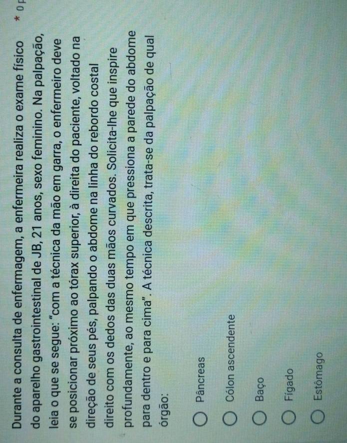 Durante a consulta de enfermagem, a enfermeira realiza o exame físico * Ö p
do aparelho gastrointestinal de JB, 21 anos, sexo feminino. Na palpação,
leia o que se segue: "com a técnica da mão em garra, o enfermeiro deve
se posicionar próximo ao tórax superior, à direita do paciente, voltado na
direção de seus pés, palpando o abdome na linha do rebordo costal
direito com os dedos das duas mãos curvados. Solicita-lhe que inspire
profundamente, ao mesmo tempo em que pressiona a parede do abdome
para dentro e para cima". A técnica descrita, trata-se da palpação de qual
órgão:
Pâncreas
Cólon ascendente
Baço
Fígado
Estômago