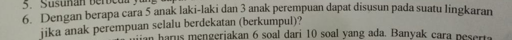 Susunan berbeda 
6. Dengan berapa cara 5 anak laki-laki dan 3 anak perempuan dapat disusun pada suatu lingkaran 
jika anak perempuan selalu berdekatan (berkumpul)? 
an harus mengeriakan 6 soal dari 10 soal yang ada. Banyak cara peserta