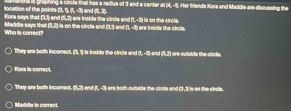 Samantha is graphing a circle that has a radius of 3 and a center at (4,-1). Her friends Kora and Maddie are discussing the
location of the points (3,1), (1,-3) and (5,2). 
Kora says that 50 and (5,2) are inside the circle and (1,-3) is on the circle.
Maddie says that (5,2) is on the circle and (3,1) and (1,-3) are inside the circle.
Who is correct?
They are both incorrect. (3,1) is inside the circle and (1,-3) and (5,2) are outside the circle.
Kora is correct.
They are both incorrect. (5,2) and (1,-3) are both outside the circle and (3,1) is on the circle.
Maddie is correct.