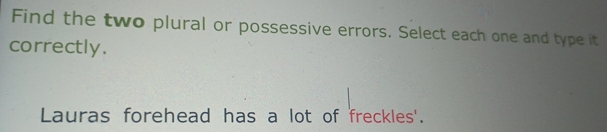 Find the two plural or possessive errors. Select each one and type it 
correctly. 
Lauras forehead has a lot of freckles'.