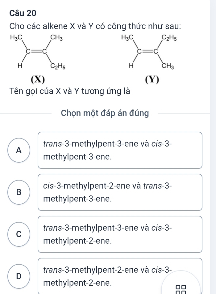 Cho các alkene X và Y có công thức như sau:
(X) (Y)
Tên gọi của X và Y tương ứng là
Chọn một đáp án đúng
A trans-3-methylpent-3-ene và cis-3-
methylpent-3-ene.
B cis-3-methylpent-2-ene và trans-3-
methylpent-3-ene.
C trans-3-methylpent-3-ene và cis-3-
methylpent-2-ene.
D trans-3-methylpent-2-ene và cis-3-
methylpent-2-ene.