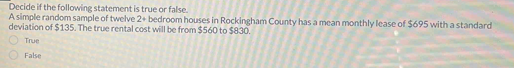 Decide if the following statement is true or false.
A simple random sample of twelve 2 + bedroom houses in Rockingham County has a mean monthly lease of $695 with a standard
deviation of $135. The true rental cost will be from $560 to $830.
True
False