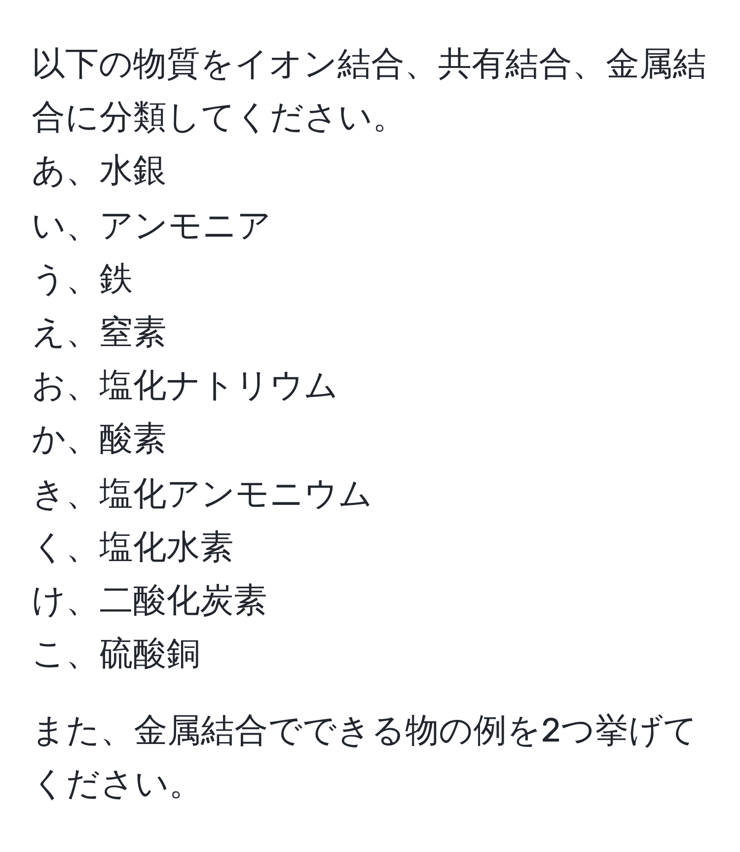 以下の物質をイオン結合、共有結合、金属結合に分類してください。  
あ、水銀  
い、アンモニア  
う、鉄  
え、窒素  
お、塩化ナトリウム  
か、酸素  
き、塩化アンモニウム  
く、塩化水素  
け、二酸化炭素  
こ、硫酸銅  

また、金属結合でできる物の例を2つ挙げてください。