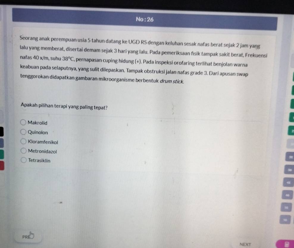 No : 26
Seorang anak perempuan usia 5 tahun datang ke UGD RS dengan keluhan sesak nafas berat sejak 2 jam yang
lalu yang memberat, disertai demam sejak 3 hari yang lalu. Pada pemeriksaan fısik tampak sakit berat, Frekuensi
nafas 40 x/m, suhu 38^oC , pernapasan cuping hidung (+). Pada inspeksi orofaring terlihat benjolan warna
keabuan pada selaputnya, yang sulit dilepaskan. Tampak obstruksi jalan nafas grade 3. Dari apusan swap
tenggorokan didapatkan gambaran mikroorganisme berbentuk drum stick.
Apakah pilihan terapi yang paling tepat?
Makrolid
Quinolon
Kloramfenikol
Metronidazol
31
Tetrasiklin

40

50
PRE
NEXT