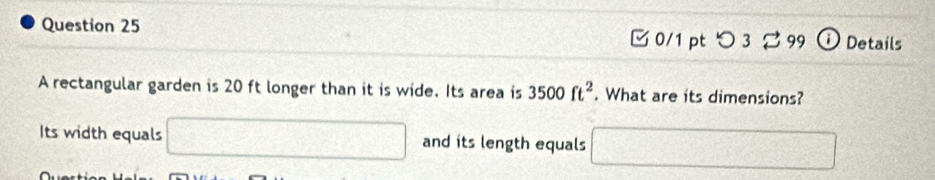 つ 3 99 ① Details 
A rectangular garden is 20 ft longer than it is wide. Its area is 3500ft^2. What are its dimensions? 
Its width equals □ and its length equals □