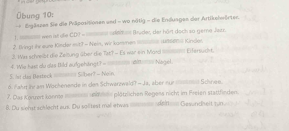 Übung 10: 
Ergänzen Sie die Präpositionen und - wo nötig - die Endungen der Artikelwörter. 
1. wen ist die CD? - dein r Bruder, der hört doch so gerne Jazz. 
2. Bringt ihr eure Kinder mit? - Nein, wir kommen unser Kinder. 
3. Was schreibt die Zeitung über die Tat? - Es war ein Mord Eifersucht. 
4. Wie hast du das Bild aufgehängt? - ein os Nagel. 
5. lst das Besteck Silber? - Nein. 
6. Fahrt ihr am Wochenende in den Schwarzwald? - Ja, aber nur Schnee. 
7. Das Konzert konnte eind plötzlichen Regens nicht im Freien stattfinden. 
8. Du siehst schlecht aus. Du solltest mal etwas dein Gesundheit tun.