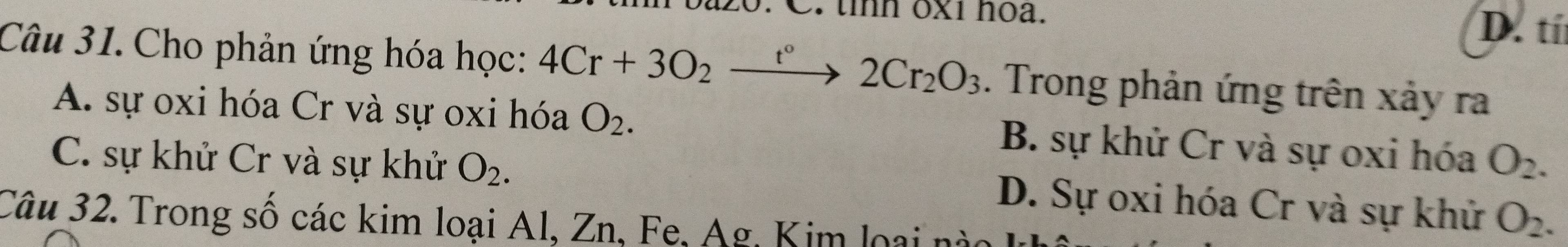 tỉnh ox1 noa. D. tí
Câu 31. Cho phản ứng hóa học: 4Cr+3O_2to 2C°2Cr_2O_3 . Trong phản ứng trên xảy ra
A. sự oxi hóa Cr và sự oxi hóa O_2. B. sự khử Cr và sự oxi hóa
C. sự khử Cr và sự khử O_2. O_2.
D. Sự oxi hóa Cr và sự khử O_2. 
Câu 32. Trong số các kim loại Al, Zn, Fe, Ag, Kim loại nào