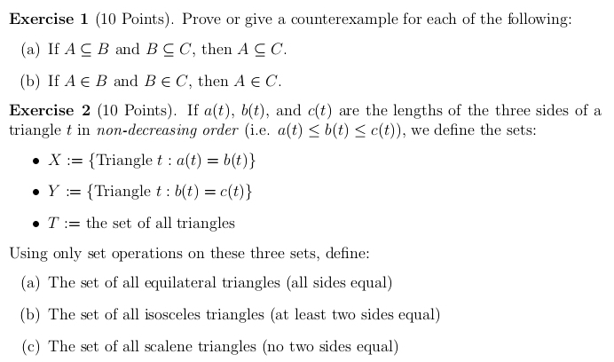 Prove or give a counterexample for each of the following: 
(a) If A⊂eq B and B⊂eq C , then A⊂eq C. 
(b) If A∈ B and B∈ C ,then A∈ C. 
Exercise 2 (10 Points). If a(t), b(t) , and c(t) are the lengths of the three sides of a 
triangle t in non-decreasing order (i.e. a(t)≤ b(t)≤ c(t)) , we define the sets:
X:= Triangle t:a(t)=b(t)
Y:= Triangle t:b(t)=c(t)
T:= the set of all triangles 
Using only set operations on these three sets, define: 
(a) The set of all equilateral triangles (all sides equal) 
(b) The set of all isosceles triangles (at least two sides equal) 
(c) The set of all scalene triangles (no two sides equal)