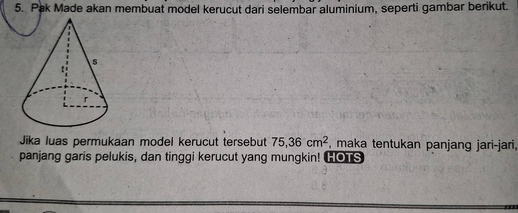 Pak Made akan membuat model kerucut dari selembar aluminium, seperti gambar berikut. 
Jika luas permukaan model kerucut tersebut 75, 36cm^2 , maka tentukan panjang jari-jari, 
panjang garis pelukis, dan tinggi kerucut yang mungkin! HOTS