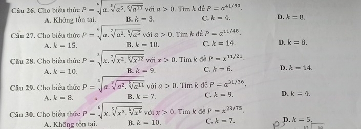 Cho biều thức P=sqrt[6](a.sqrt [5]a^5.sqrt [k]a^(11))voia>0 1. Tìm k để P=a^(41/90).
A. Không tồn tại. B. k=3. C. k=4. D. k=8. 
Câu 27. Cho biểu thức P=sqrt[6](a.sqrt [7]a^2.sqrt [k]a^5) với a>0.Timk đề P=a^(11/48).
A. k=15. B. k=10. C. k=14. D. k=8. 
Câu 28. Cho biểu thức P=sqrt[3](x.sqrt [7]x^2.sqrt [k]x^(12))voix>0.Tim k để P=x^(11/21).
A. k=10. B. k=9. C. k=6. D. k=14. 
Câu 29. Cho biểu thức P=sqrt[3](a.sqrt [3]a^2.sqrt [k]a^(11))voia>0. . Tìm k đề P=a^(31/36).
A. k=8. k=7. C. k=9. D. k=4. 
B.
Câu 30. Cho biểu thức P=sqrt[6](x.sqrt [5]x^3.sqrt [k]x^6). 5ix>0. Tìm k đề P=x^(23/75). 
A. Không tồn tại. B. k=10. C. k=7. D. k=5.