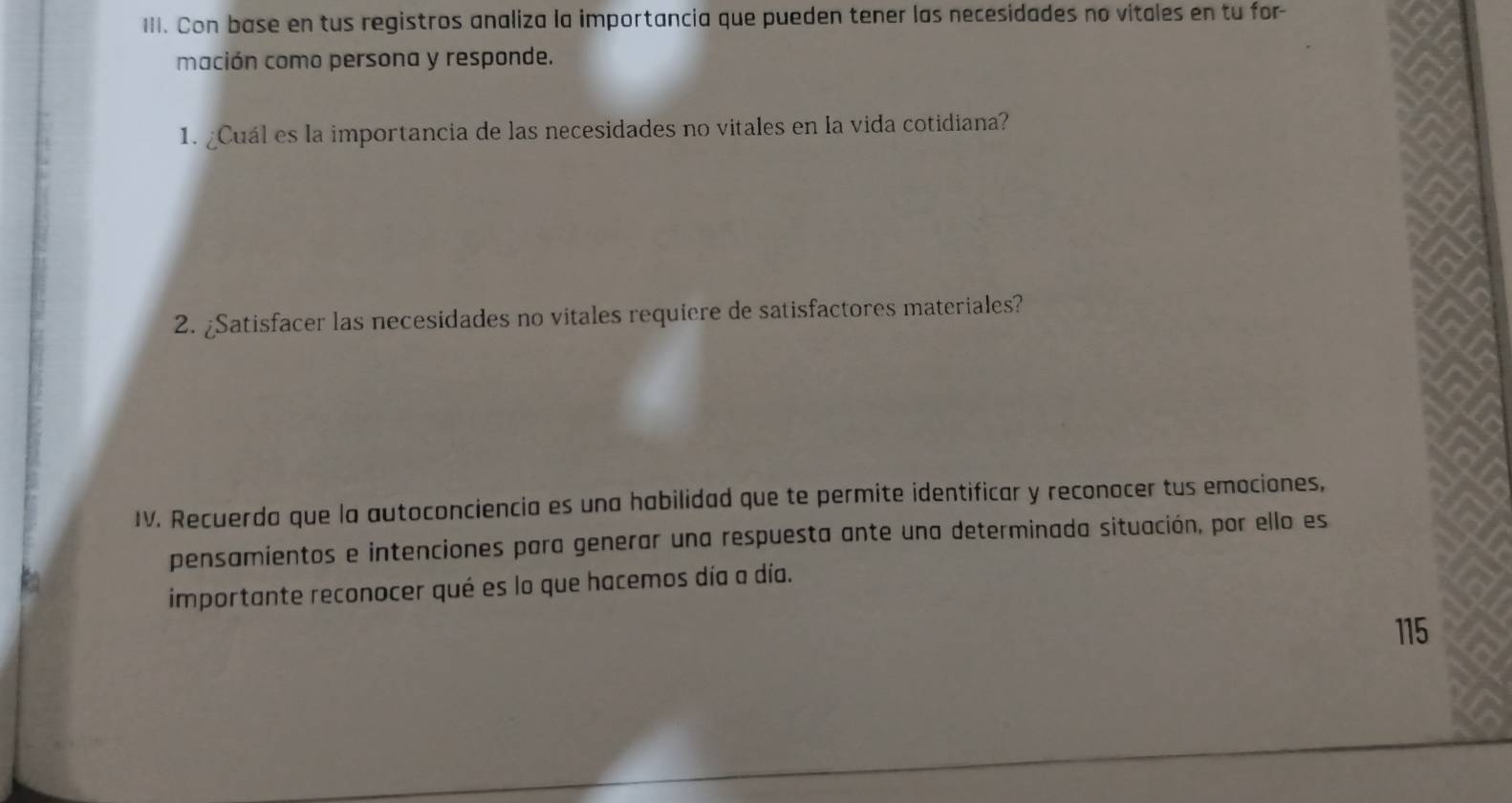 Con base en tus registros analiza la importancia que pueden tener las necesidades no vitales en tu for- 
mación como persona y responde. 
1. ¿Cuál es la importancia de las necesidades no vitales en la vida cotidiana? 
2. ¿Satisfacer las necesidades no vitales requiere de satisfactores materiales? 
IV. Recuerda que la autoconciencia es una habilidad que te permite identificar y reconocer tus emociones, 
pensamientos e intenciones para generar una respuesta ante una determinada situación, por ello es 
importante reconocer qué es lo que hacemos día a día. 
115