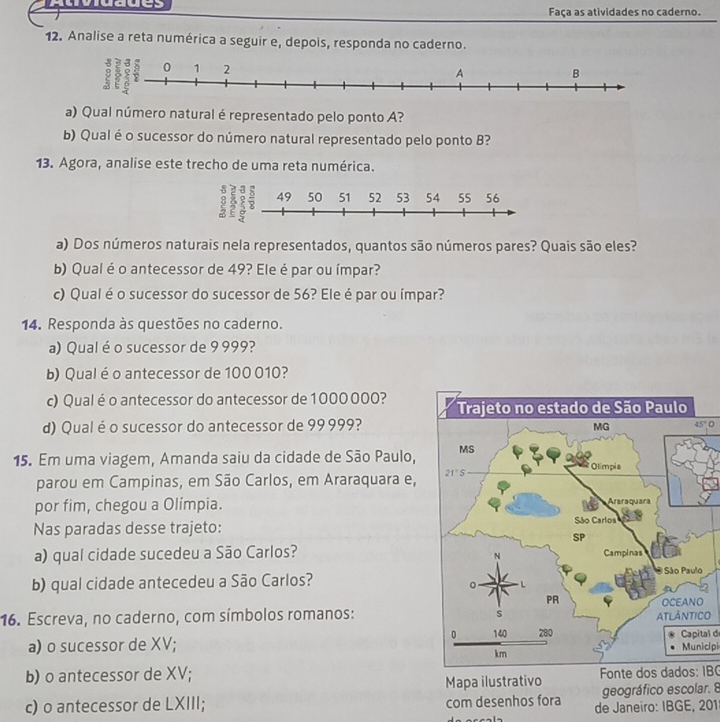 Atividades Faça as atividades no caderno.
12. Analise a reta numérica a seguir e, depois, responda no caderno.
a) Qual número natural é representado pelo ponto A?
b) Qual é o sucessor do número natural representado pelo ponto B?
13. Agora, analise este trecho de uma reta numérica.
a) Dos números naturais nela representados, quantos são números pares? Quais são eles?
b) Qual é o antecessor de 49? Ele é par ou ímpar?
c) Qualé o sucessor do sucessor de 56? Ele é par ou ímpar?
14. Responda às questões no caderno.
a) Qual é o sucessor de 9 999?
b) Qualé o antecessor de 100 010?
c) Qual éo antecessor do antecessor de 1000 000? 
d) Qualéo sucessor do antecessor de 99 999?
45°0
15. Em uma viagem, Amanda saiu da cidade de São Paulo,
parou em Campinas, em São Carlos, em Araraquara e,
por fim, chegou a Olímpia. 
Nas paradas desse trajeto: 
a) qual cidade sucedeu a São Carlos?
b) qual cidade antecedeu a São Carlos?
16. Escreva, no caderno, com símbolos romanos:O
a) o sucessor de XV;Capital d Municípi
b) o antecessor de XV; Mapa ilustrativo  Fonte dos dados: IBC
geográfico escolar. 8
c) o antecessor de LXIII; com desenhos fora de Janeiro: IBGE, 201