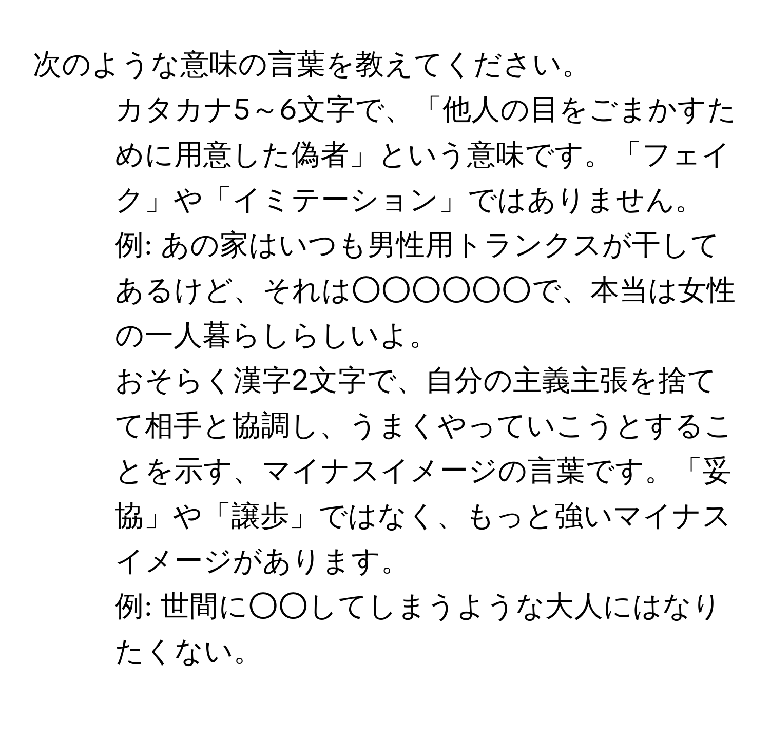 次のような意味の言葉を教えてください。  

1. カタカナ5～6文字で、「他人の目をごまかすために用意した偽者」という意味です。「フェイク」や「イミテーション」ではありません。  
例: あの家はいつも男性用トランクスが干してあるけど、それは○○○○○○で、本当は女性の一人暮らしらしいよ。  

2. おそらく漢字2文字で、自分の主義主張を捨てて相手と協調し、うまくやっていこうとすることを示す、マイナスイメージの言葉です。「妥協」や「譲歩」ではなく、もっと強いマイナスイメージがあります。  
例: 世間に○○してしまうような大人にはなりたくない。