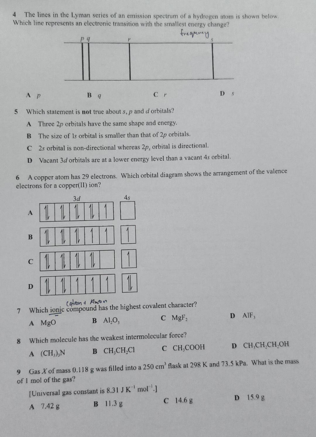 The lines in the Lyman series of an emission spectrum of a hydrogen atom is shown below.
Which line represents an electronic transition with the smallest energy change?
A p B q C r
D s
5 Which statement is not true about s, p and dorbitals?
A Three 2p orbitals have the same shape and energy.
B The size of 1s orbital is smaller than that of 2p orbitals.
C 2s orbital is non-directional whereas 2p, orbital is directional.
D Vacant 3d orbitals are at a lower energy level than a vacant 4s orbital.
6 A copper atom has 29 electrons. Which orbital diagram shows the arrangement of the valence
electrons for a copper(II) ion?
3d
4s
1
A
C
D
7 Which jonic compound has the highest covalent character?
A MgO
B Al_2O_3
C MgF_2
D AlF_3
8 Which molecule has the weakest intermolecular force?
A (CH_3)_3N B CH_3CH_2Cl C CH_3COOH D CH_3CH_2CH_2OH
9 Gas X of mass 0.118 g was filled into a 250cm^3 flask at 298 K and 73.5 kPa. What is the mass
of l mol of the gas?
[Universal gas constant is 8.31JK^(-1) m 01^(-1).]
A 7.42 g B 11.3 g
C 14.6 g D 15.9 g